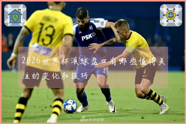 2026世界杯滚球盘口有哪些值得关注的变化和技巧
