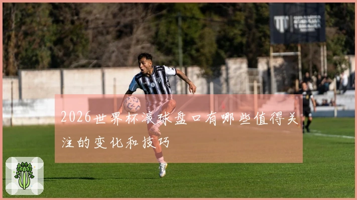 2026世界杯滚球盘口有哪些值得关注的变化和技巧