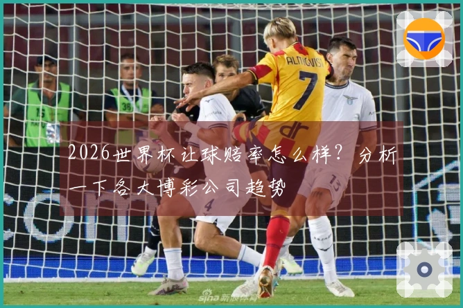 2026世界杯让球赔率怎么样？分析一下各大博彩公司趋势